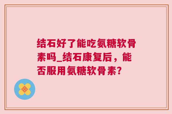 结石好了能吃氨糖软骨素吗_结石康复后,能否服用氨糖软骨素?