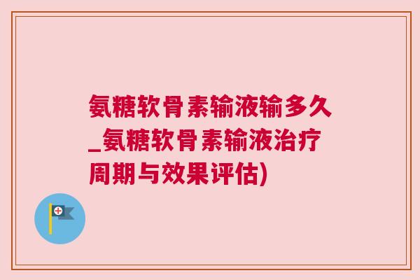 氨糖软骨素输液输多久_氨糖软骨素输液治疗周期与效果评估)