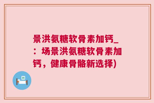 景洪氨糖软骨素加钙_:场景洪氨糖软骨素加钙,健康骨骼新选择)