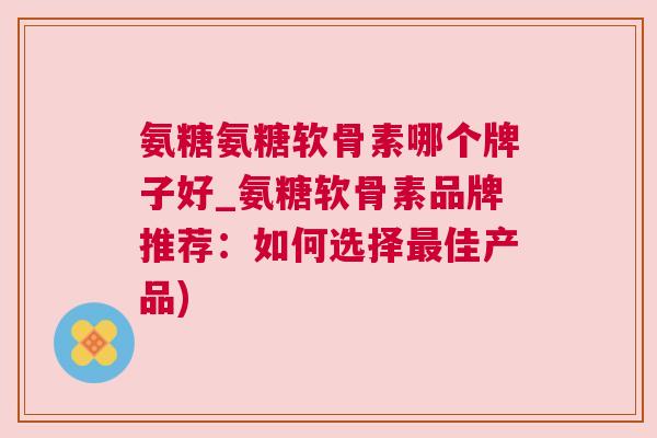 氨糖氨糖软骨素哪个牌子好_氨糖软骨素品牌推荐：如何选择最佳产品)
