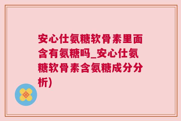 安心仕氨糖软骨素里面含有氨糖吗_安心仕氨糖软骨素含氨糖成分分析) 安心仕氨糖软骨素里面含有氨糖吗_安心仕氨糖软骨素含氨糖成分分析)