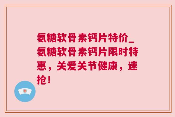 氨糖软骨素钙片特价_氨糖软骨素钙片限时特惠,关爱关节健康,速抢!