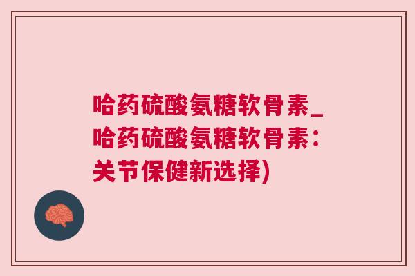 哈药硫酸氨糖软骨素_哈药硫酸氨糖软骨素：关节保健新选择)