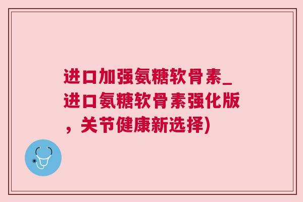 进口加强氨糖软骨素_进口氨糖软骨素强化版，关节健康新选择)
