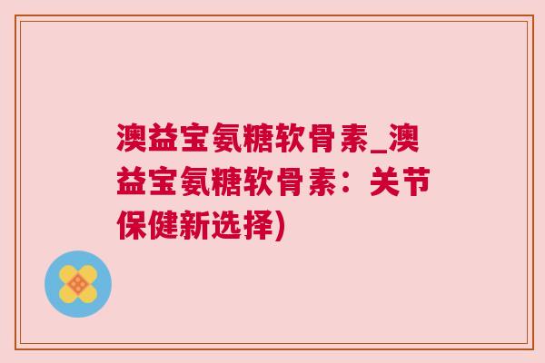 澳益宝氨糖软骨素_澳益宝氨糖软骨素：关节保健新选择)