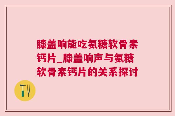 膝盖响能吃氨糖软骨素钙片_膝盖响声与氨糖软骨素钙片的关系探讨