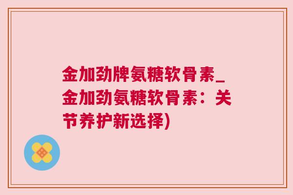金加劲牌氨糖软骨素_金加劲氨糖软骨素：关节养护新选择)