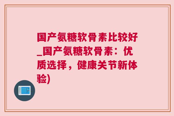 国产氨糖软骨素比较好_国产氨糖软骨素:优质选择,健康关节新体验)