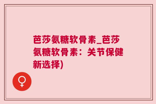 芭莎氨糖软骨素_芭莎氨糖软骨素:关节保健新选择)
