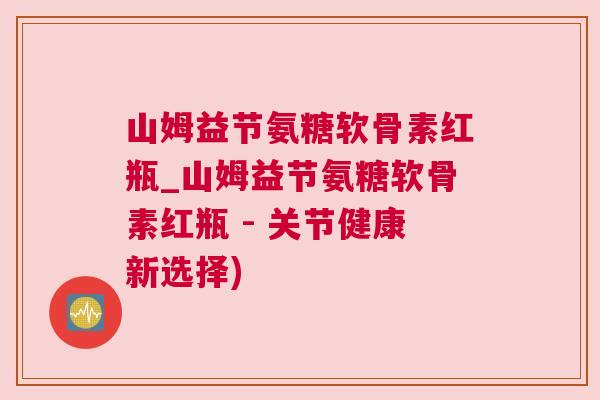 山姆益节氨糖软骨素红瓶_山姆益节氨糖软骨素红瓶 - 关节健康新选择)