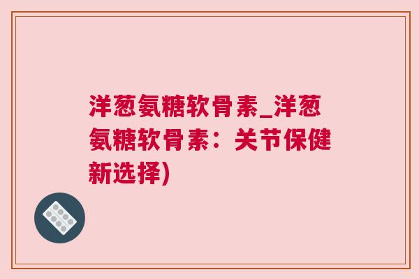洋葱氨糖软骨素_洋葱氨糖软骨素:关节保健新选择)