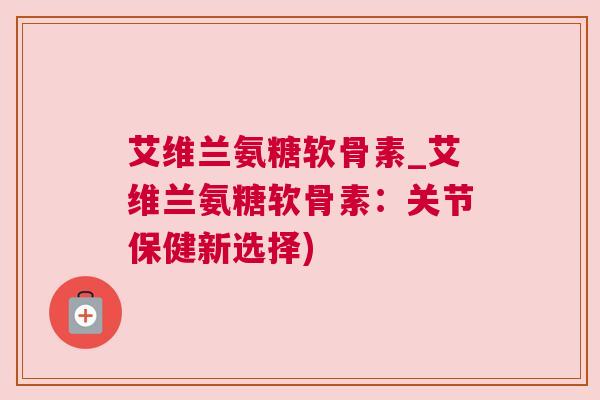 艾维兰氨糖软骨素_艾维兰氨糖软骨素：关节保健新选择)