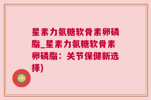 星素力氨糖软骨素卵磷脂_星素力氨糖软骨素卵磷脂：关节保健新选择)
