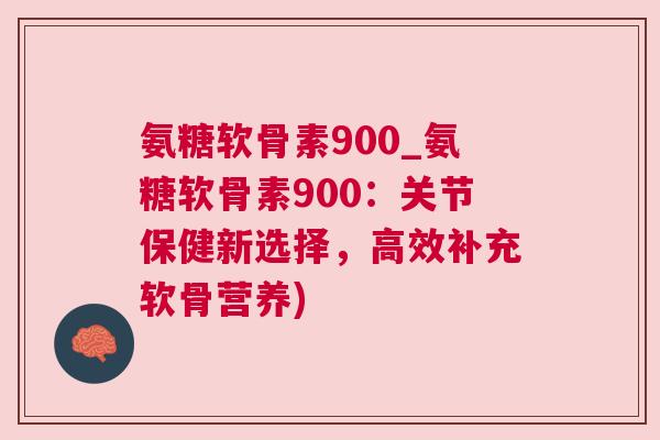 氨糖软骨素900_氨糖软骨素900:关节保健新选择,高效补充软骨营养)