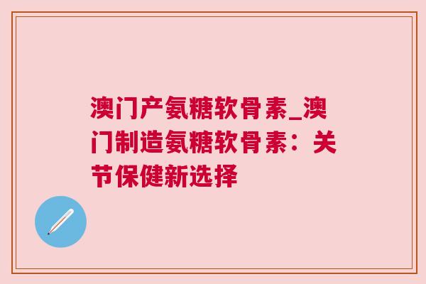 澳门产氨糖软骨素_澳门制造氨糖软骨素:关节保健新选择