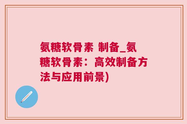 氨糖软骨素 制备_氨糖软骨素:高效制备方法与应用前景) 氨糖软骨素 制备_氨糖软骨素:高效制备方法与应用前景)