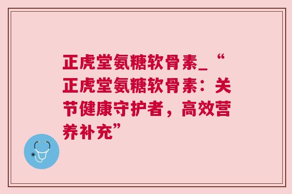 正虎堂氨糖软骨素_“正虎堂氨糖软骨素：关节健康守护者，高效营养补充”
