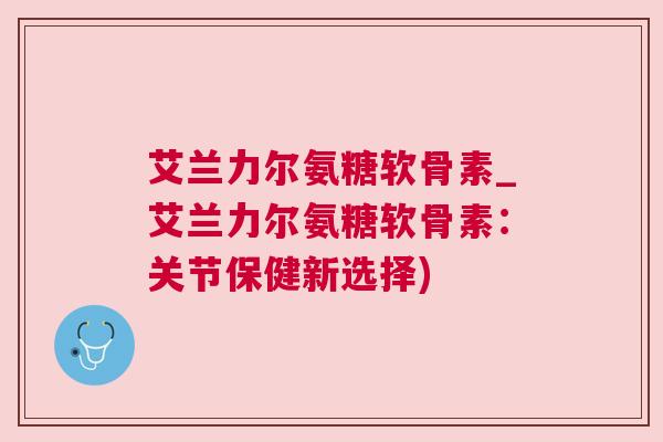 艾兰力尔氨糖软骨素_艾兰力尔氨糖软骨素:关节保健新选择)