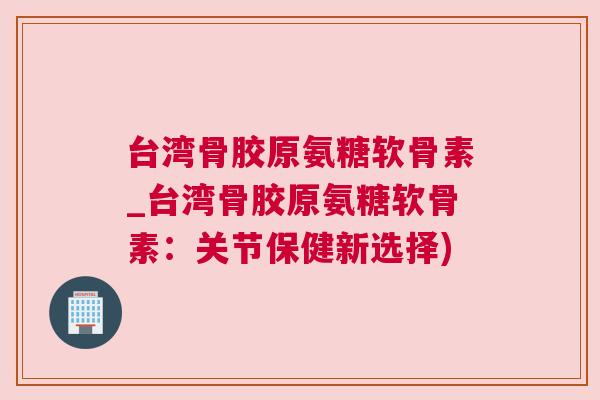 台湾骨胶原氨糖软骨素_台湾骨胶原氨糖软骨素:关节保健新选择)