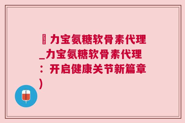 傦力宝氨糖软骨素代理_力宝氨糖软骨素代理:开启健康关节新篇章)