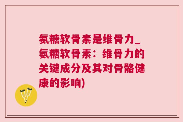 氨糖软骨素是维骨力_氨糖软骨素:维骨力的关键成分及其对骨骼健康的影响)