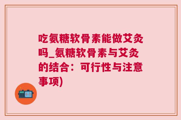 吃氨糖软骨素能做艾灸吗_氨糖软骨素与艾灸的结合:可行性与注意事项)
