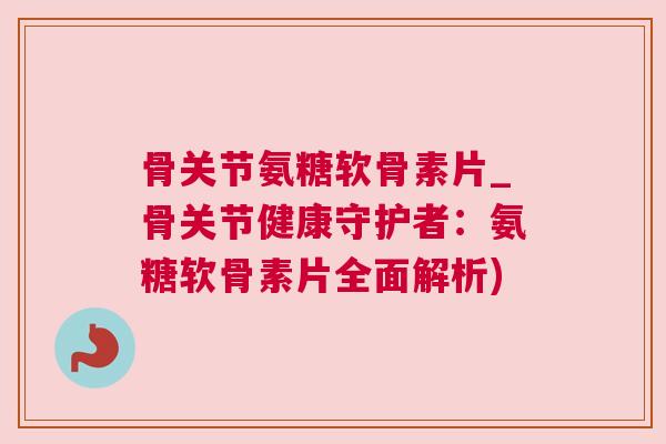 骨关节氨糖软骨素片_骨关节健康守护者:氨糖软骨素片全面解析)