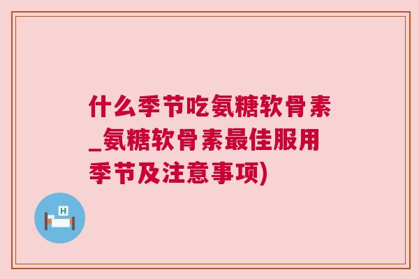 什么季节吃氨糖软骨素_氨糖软骨素最佳服用季节及注意事项)