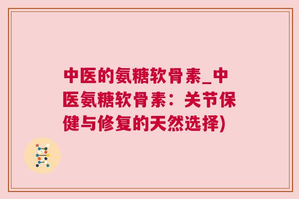 中医的氨糖软骨素_中医氨糖软骨素:关节保健与修复的天然选择)