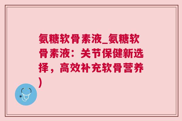 氨糖软骨素液_氨糖软骨素液:关节保健新选择,高效补充软骨营养)