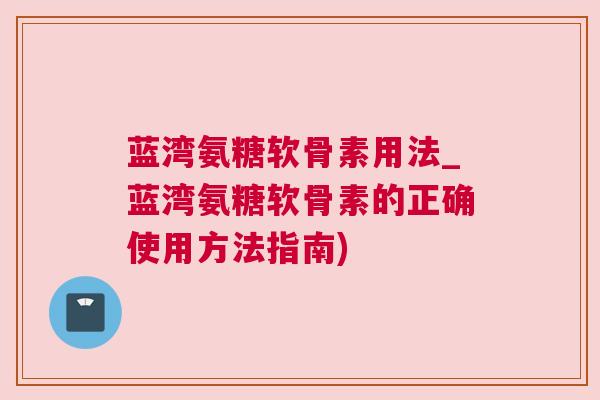 蓝湾氨糖软骨素用法_蓝湾氨糖软骨素的正确使用方法指南)