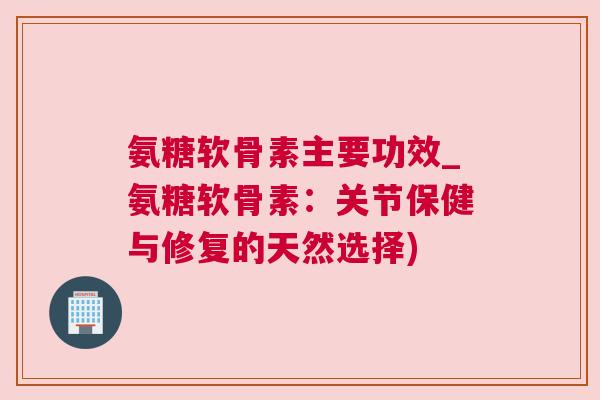 氨糖软骨素主要功效_氨糖软骨素:关节保健与修复的天然选择)