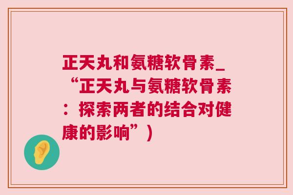 正天丸和氨糖软骨素_“正天丸与氨糖软骨素:探索两者的结合对健康的影响”) 正天丸和氨糖软骨素_“正天丸与氨糖软骨素:探索两者的结合对健康的影响”)
