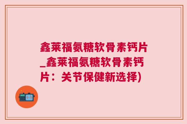 鑫莱福氨糖软骨素钙片_鑫莱福氨糖软骨素钙片：关节保健新选择)