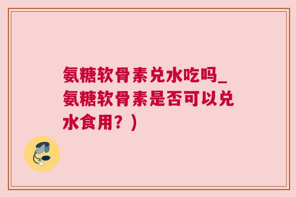 氨糖软骨素兑水吃吗_氨糖软骨素是否可以兑水食用?) 氨糖软骨素兑水吃吗_氨糖软骨素是否可以兑水食用?)