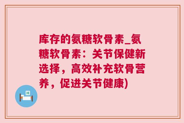 库存的氨糖软骨素_氨糖软骨素:关节保健新选择,高效补充软骨营养,促进关节健康) 库存的氨糖软骨素_氨糖软骨素:关节保健新选择,高效补充软骨营养,促进关节健康)