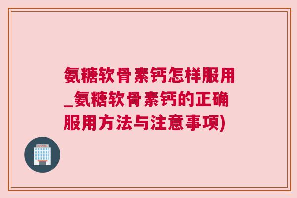 氨糖软骨素钙怎样服用_氨糖软骨素钙的正确服用方法与注意事项)