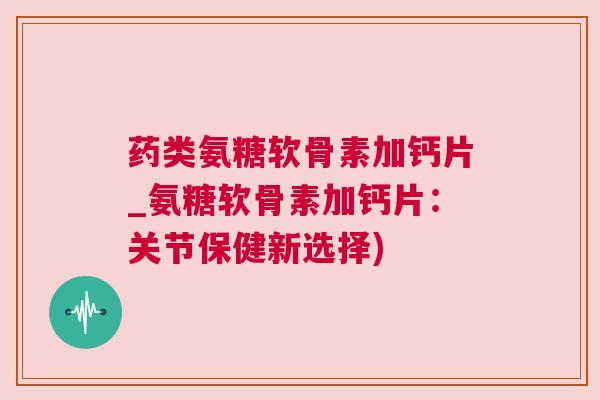 药类氨糖软骨素加钙片_氨糖软骨素加钙片:关节保健新选择)