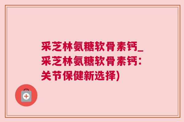 采芝林氨糖软骨素钙_采芝林氨糖软骨素钙:关节保健新选择)