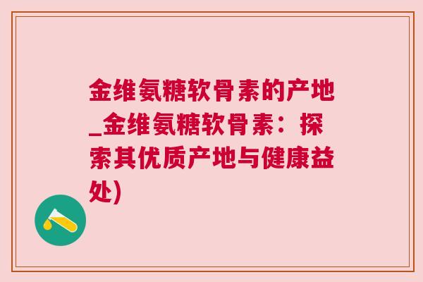 金维氨糖软骨素的产地_金维氨糖软骨素：探索其优质产地与健康益处)