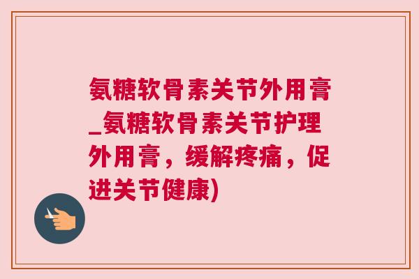 氨糖软骨素关节外用膏_氨糖软骨素关节护理外用膏,缓解疼痛,促进关节健康)