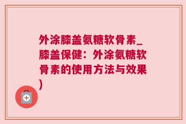 外涂膝盖氨糖软骨素_膝盖保健：外涂氨糖软骨素的使用方法与效果)