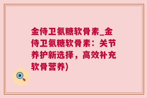 金侍卫氨糖软骨素_金侍卫氨糖软骨素:关节养护新选择,高效补充软骨营养)