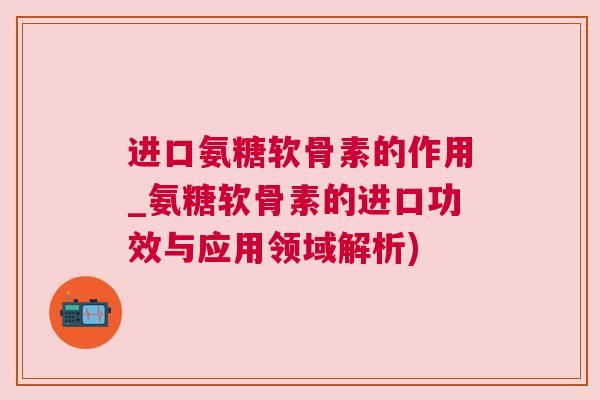 进口氨糖软骨素的作用_氨糖软骨素的进口功效与应用领域解析)