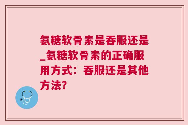 氨糖软骨素是吞服还是_氨糖软骨素的正确服用方式:吞服还是其他方法?