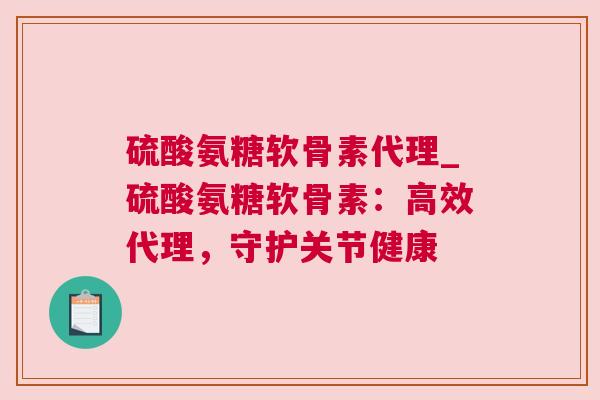 硫酸氨糖软骨素代理_硫酸氨糖软骨素：高效代理，守护关节健康