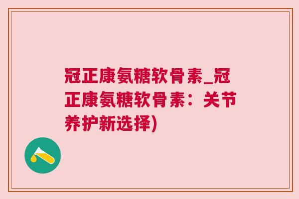 冠正康氨糖软骨素_冠正康氨糖软骨素:关节养护新选择)