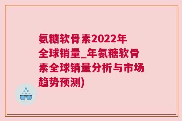 氨糖软骨素2022年全球销量_年氨糖软骨素全球销量分析与市场趋势预测)