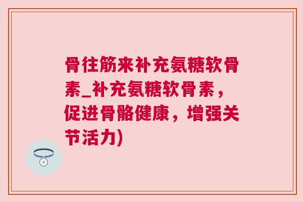骨往筋来补充氨糖软骨素_补充氨糖软骨素,促进骨骼健康,增强关节活力)