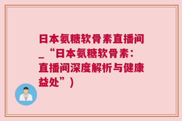 日本氨糖软骨素直播间_“日本氨糖软骨素:直播间深度解析与健康益处”)